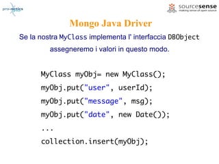 Mongo Java Driver
Se la nostra MyClass implementa l' interfaccia DBObject
         assegneremo i valori in questo modo.


      MyClass myObj= new MyClass();
      myObj.put("user", userId);
      myObj.put("message", msg);
      myObj.put("date", new Date());
      ...
      collection.insert(myObj);
 