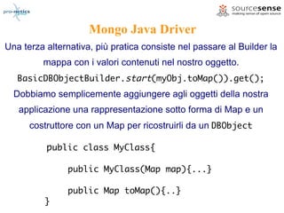 Mongo Java Driver
Una terza alternativa, più pratica consiste nel passare al Builder la
         mappa con i valori contenuti nel nostro oggetto.
   BasicDBObjectBuilder.start(myObj.toMap()).get();
  Dobbiamo semplicemente aggiungere agli oggetti della nostra
   applicazione una rappresentazione sotto forma di Map e un
      costruttore con un Map per ricostruirli da un DBObject

          public class MyClass{

               public MyClass(Map map){...}

               public Map toMap(){..}
          }
 