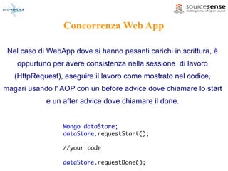 Concorrenza Web App

 Nel caso di WebApp dove si hanno pesanti carichi in scrittura, è
    oppurtuno per avere consistenza nella sessione di lavoro
   (HttpRequest), eseguire il lavoro come mostrato nel codice,
magari usando l' AOP con un before advice dove chiamare lo start
            e un after advice dove chiamare il done.


                 Mongo dataStore;
                 dataStore.requestStart();

                 //your code

                 dataStore.requestDone();
 