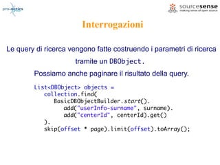 Interrogazioni

Le query di ricerca vengono fatte costruendo i parametri di ricerca
                      tramite un DBObject.
        Possiamo anche paginare il risultato della query.
        List<DBObject> objects =
           collection.find(
              BasicDBObjectBuilder.start().
                 add("userInfo-surname", surname).
                 add("centerId", centerId).get()
           ).
           skip(offset * page).limit(offset).toArray();
 