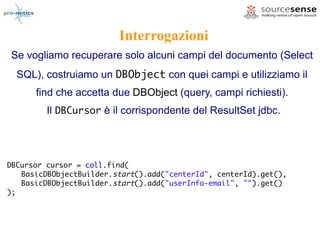 Interrogazioni
Se vogliamo recuperare solo alcuni campi del documento (Select
  SQL), costruiamo un DBObject con quei campi e utilizziamo il
      find che accetta due DBObject (query, campi richiesti).
         Il DBCursor è il corrispondente del ResultSet jdbc.




DBCursor cursor = coll.find(
   BasicDBObjectBuilder.start().add("centerId", centerId).get(),
   BasicDBObjectBuilder.start().add("userInfo-email", "").get()
);
 