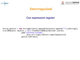 Interrogazioni

                        Con espressioni regolari



String pattern = new StringBuilder().append(character).append("*").toString();
List<DBObject> objects = coll.find(BasicDBObjectBuilder.start()
                  .add("userInfo-surname",
                        java.util.regex.Pattern.compile(pattern))
                  .get()).toArray();
 