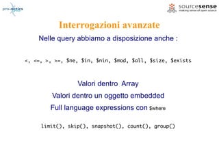 Interrogazioni avanzate
    Nelle query abbiamo a disposizione anche :


<, <=, >, >=, $ne, $in, $nin, $mod, $all, $size, $exists



                 Valori dentro Array
         Valori dentro un oggetto embedded
        Full language expressions con $where

     limit(), skip(), snapshot(), count(), group()
 
