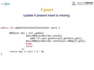 Upsert
                 Update if present insert is missing


public int updateCenterUser(CenterUser user) {

      DBObject obj = coll.update(
                   BasicDBObjectBuilder.start().
                      add("id",user.getEntity().getId()).get(),
                   BasicDBObjectBuilder.start(user.toMap()).get(),
                   true,
                   false
                );
      return obj != null ? 1 : 0;
}
 