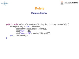 Delete
                       Delete diretto



public void deleteCenterUser(String id, String centerId) {
    DBObject obj = coll.findOne(
         BasicDBObjectBuilder.start().
         add("id", id).
         add("centerId", centerId).get());
    coll.remove(obj);
}
 