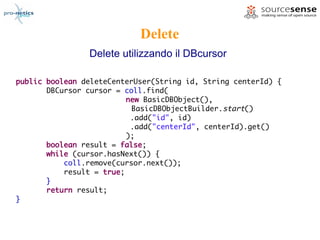 Delete
                Delete utilizzando il DBcursor

public boolean deleteCenterUser(String id, String centerId) {
       DBCursor cursor = coll.find(
                          new BasicDBObject(),
                           BasicDBObjectBuilder.start()
                           .add("id", id)
                           .add("centerId", centerId).get()
                          );
       boolean result = false;
       while (cursor.hasNext()) {
           coll.remove(cursor.next());
           result = true;
       }
       return result;
}
 