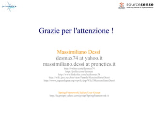 Grazie per l'attenzione !

      Massimiliano Dessì
      desmax74 at yahoo.it
 massimiliano.dessi at pronetics.it
                     http://twitter.com/desmax74
                      http://jroller.com/desmax
               http://www.linkedin.com/in/desmax74
      http://wiki.java.net/bin/view/People/MassimilianoDessi
 http://www.jugsardegna.org/vqwiki/jsp/Wiki?MassimilianoDessi



                Spring Framework Italian User Group
      http://it.groups.yahoo.com/group/SpringFramework-it
 