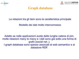 Graph database


     Le relazioni tra gli item sono la caratteristica principale

              Modello dei dati molto interconnesso



  Adatto se nelle applicazioni avete delle lunghe catene di join,
molte relazioni many to many e i dati sono già sotto una forma di
                        grafo (social net..).
 I graph database sono spesso associati al web semantico e ai
                          datastore RDF.
 