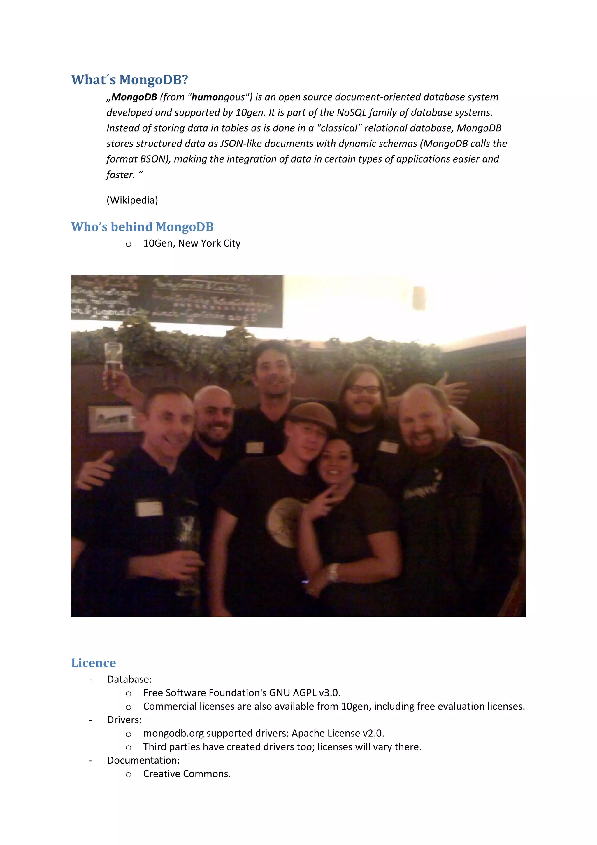 What´s MongoDB? „MongoDB (from "humongous") is an open source document-oriented database system developed and supported by 10gen. It is part of the NoSQL family of database systems. Instead of storing data in tables as is done in a "classical" relational database, MongoDB stores structured data as JSON-like documents with dynamic schemas (MongoDB calls the format BSON), making the integration of data in certain types of applications easier and faster. “ (Wikipedia) Who’s behind MongoDB o 10Gen, New York City Licence - Database: o Free Software Foundation's GNU AGPL v3.0. o Commercial licenses are also available from 10gen, including free evaluation licenses. - Drivers: o mongodb.org supported drivers: Apache License v2.0. o Third parties have created drivers too; licenses will vary there. - Documentation: o Creative Commons. 