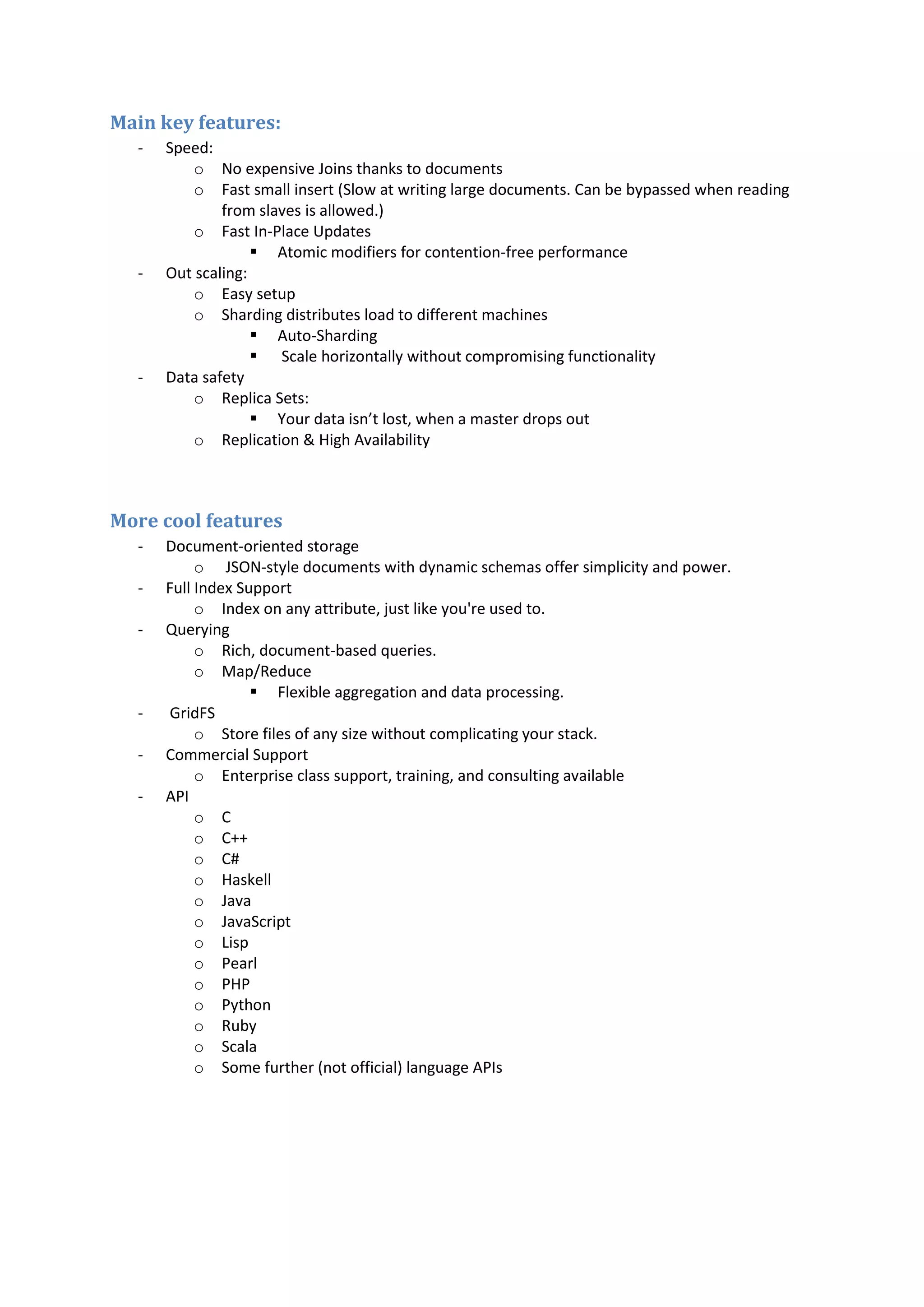 Main key features: - Speed: o No expensive Joins thanks to documents o Fast small insert (Slow at writing large documents. Can be bypassed when reading from slaves is allowed.) o Fast In-Place Updates  Atomic modifiers for contention-free performance - Out scaling: o Easy setup o Sharding distributes load to different machines  Auto-Sharding  Scale horizontally without compromising functionality - Data safety o Replica Sets:  Your data isn’t lost, when a master drops out o Replication & High Availability More cool features - Document-oriented storage o JSON-style documents with dynamic schemas offer simplicity and power. - Full Index Support o Index on any attribute, just like you're used to. - Querying o Rich, document-based queries. o Map/Reduce  Flexible aggregation and data processing. - GridFS o Store files of any size without complicating your stack. - Commercial Support o Enterprise class support, training, and consulting available - API o C o C++ o C# o Haskell o Java o JavaScript o Lisp o Pearl o PHP o Python o Ruby o Scala o Some further (not official) language APIs 