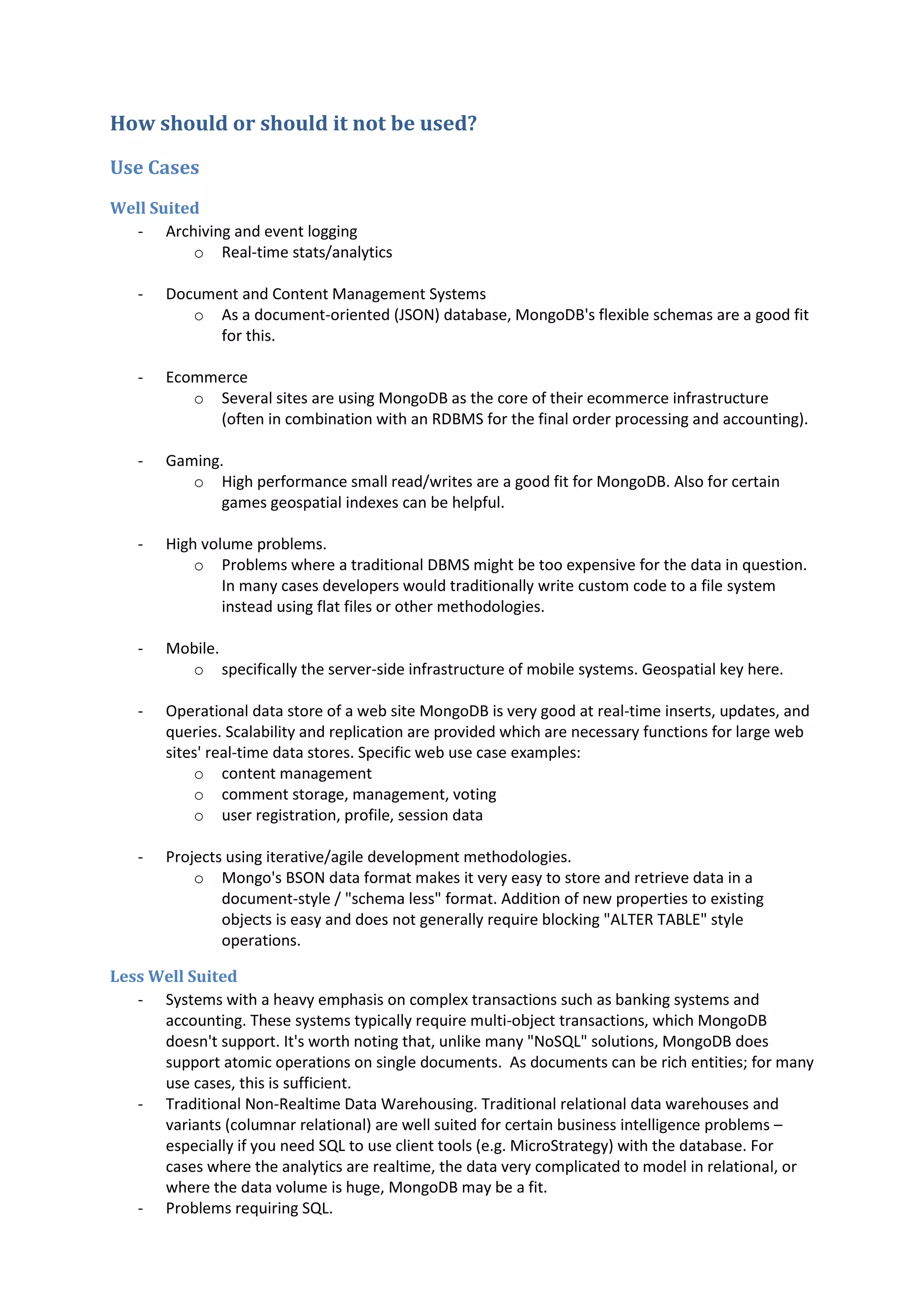 How should or should it not be used? Use Cases Well Suited - Archiving and event logging o Real-time stats/analytics - Document and Content Management Systems o As a document-oriented (JSON) database, MongoDB's flexible schemas are a good fit for this. - Ecommerce o Several sites are using MongoDB as the core of their ecommerce infrastructure (often in combination with an RDBMS for the final order processing and accounting). - Gaming. o High performance small read/writes are a good fit for MongoDB. Also for certain games geospatial indexes can be helpful. - High volume problems. o Problems where a traditional DBMS might be too expensive for the data in question. In many cases developers would traditionally write custom code to a file system instead using flat files or other methodologies. - Mobile. o specifically the server-side infrastructure of mobile systems. Geospatial key here. - Operational data store of a web site MongoDB is very good at real-time inserts, updates, and queries. Scalability and replication are provided which are necessary functions for large web sites' real-time data stores. Specific web use case examples: o content management o comment storage, management, voting o user registration, profile, session data - Projects using iterative/agile development methodologies. o Mongo's BSON data format makes it very easy to store and retrieve data in a document-style / "schema less" format. Addition of new properties to existing objects is easy and does not generally require blocking "ALTER TABLE" style operations. Less Well Suited - Systems with a heavy emphasis on complex transactions such as banking systems and accounting. These systems typically require multi-object transactions, which MongoDB doesn't support. It's worth noting that, unlike many "NoSQL" solutions, MongoDB does support atomic operations on single documents. As documents can be rich entities; for many use cases, this is sufficient. - Traditional Non-Realtime Data Warehousing. Traditional relational data warehouses and variants (columnar relational) are well suited for certain business intelligence problems – especially if you need SQL to use client tools (e.g. MicroStrategy) with the database. For cases where the analytics are realtime, the data very complicated to model in relational, or where the data volume is huge, MongoDB may be a fit. - Problems requiring SQL. 