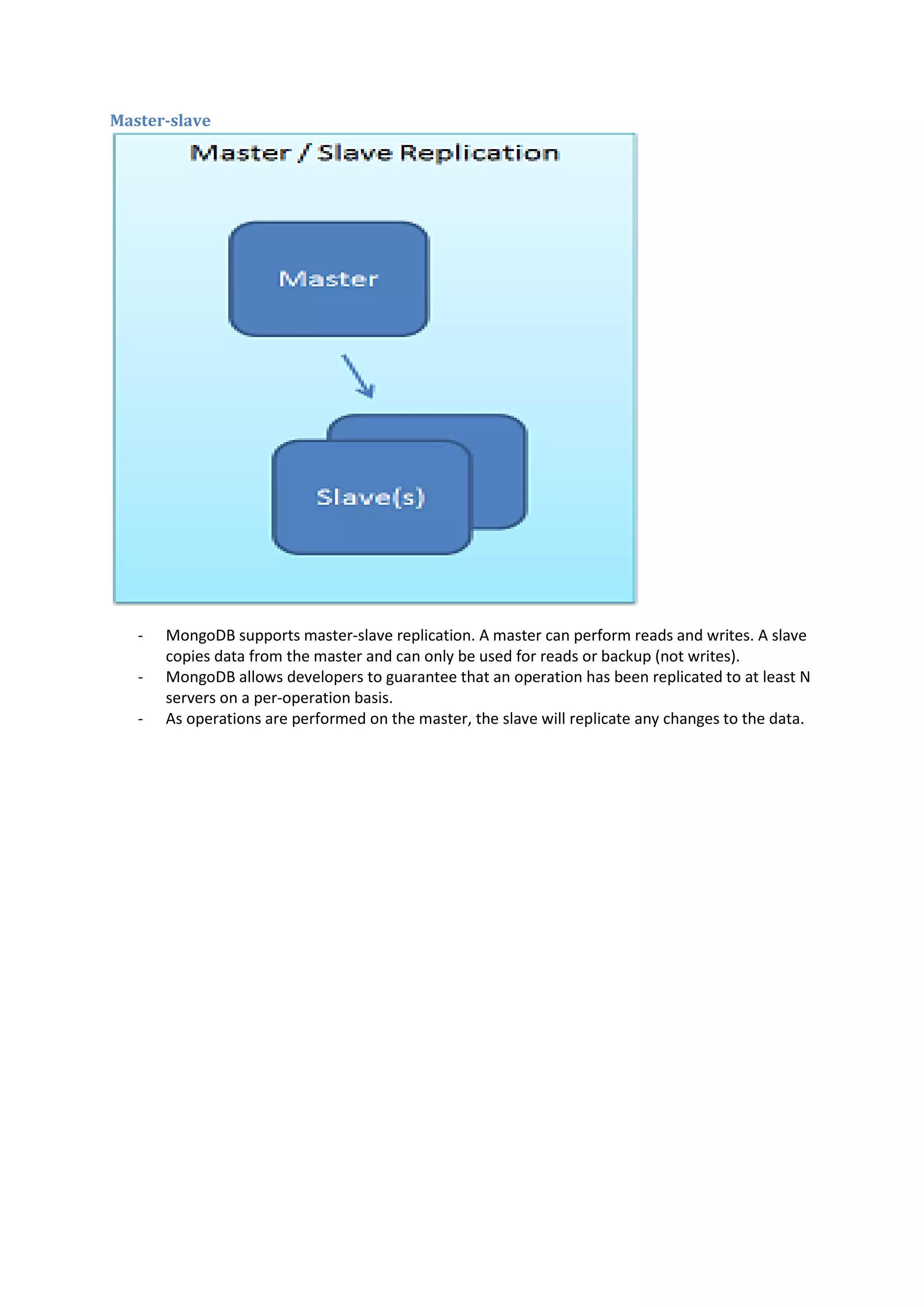 Master-slave - MongoDB supports master-slave replication. A master can perform reads and writes. A slave copies data from the master and can only be used for reads or backup (not writes). - MongoDB allows developers to guarantee that an operation has been replicated to at least N servers on a per-operation basis. - As operations are performed on the master, the slave will replicate any changes to the data. 