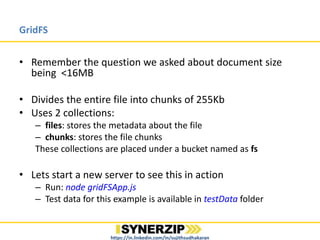 GridFS
• Remember the question we asked about document size
being >16MB
• Divides the entire file into chunks of 255Kb
• Uses 2 collections:
– files: stores the metadata about the file
– chunks: stores the file chunks
These collections are placed under a bucket named as fs
• Lets start a new server to see this in action
– Run: node gridFSApp.js
– Test data for this example is available in testData folder
https://in.linkedin.com/in/sujithsudhakaran
 