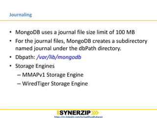 Journaling
• MongoDB uses a journal file size limit of 100 MB
• For the journal files, MongoDB creates a subdirectory
named journal under the dbPath directory.
• Dbpath: /var/lib/mongodb
• Storage Engines
– MMAPv1 Storage Engine
– WiredTiger Storage Engine
https://in.linkedin.com/in/sujithsudhakaran
 