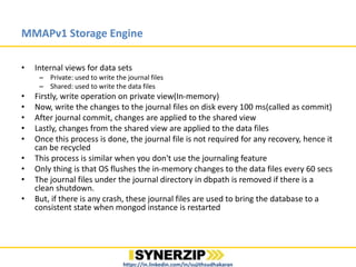 MMAPv1 Storage Engine
• Internal views for data sets
– Private: used to write the journal files
– Shared: used to write the data files
• Firstly, write operation on private view(In-memory)
• Now, write the changes to the journal files on disk every 100 ms(called as commit)
• After journal commit, changes are applied to the shared view
• Lastly, changes from the shared view are applied to the data files
• Once this process is done, the journal file is not required for any recovery, hence it
can be recycled
• This process is similar when you don't use the journaling feature
• Only thing is that OS flushes the in-memory changes to the data files every 60 secs
• The journal files under the journal directory in dbpath is removed if there is a
clean shutdown.
• But, if there is any crash, these journal files are used to bring the database to a
consistent state when mongod instance is restarted
https://in.linkedin.com/in/sujithsudhakaran
 