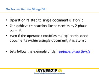 No Transactions in MongoDB
• Operation related to single document is atomic
• Can achieve transaction like semantics by 2 phase
commit
• Even if the operation modifies multiple embedded
documents within a single document, it is atomic
• Lets follow the example under routes/transaction.js
https://in.linkedin.com/in/sujithsudhakaran
 