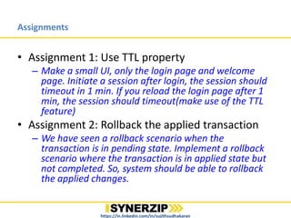 Assignments
https://in.linkedin.com/in/sujithsudhakaran
• Assignment 1: Use TTL property
– Make a small UI, only the login page and welcome page. Initiate
a session after login, the session should timeout in 1 min. If you
reload the login page after 1 min, the session should
timeout(make use of the TTL feature)
• Assignment 2: Rollback the applied transaction
– We have seen a rollback scenario when the transaction is in
pending state. Implement a rollback scenario where the
transaction is in applied state but not completed. So, system
should be able to rollback the applied changes.
• Assignment 3: Implement Seek feature for video files
streaming
– This will be a more involved assignment. You might have to
check how to handle the seek functionality from the client side
 