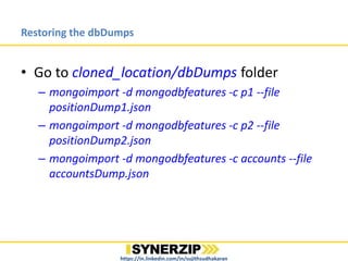 Restoring the dbDumps
• Go to cloned_location/dbDumps folder
– mongoimport -d mongodbfeatures -c p1 --file
positionDump1.json
– mongoimport -d mongodbfeatures -c p2 --file
positionDump2.json
– mongoimport -d mongodbfeatures -c accounts --file
accountsDump.json
– mongoimport -d mongodbfeatures -c paging --file
pagingDump.json
https://in.linkedin.com/in/sujithsudhakaran
 