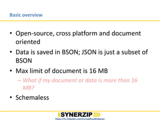 Basic overview
• Open-source, cross platform and document
oriented
• Data is saved in BSON; JSON is just a subset of
BSON
• Max limit of document is 16 MB
– What if my document or data is more than 16
MB?
• Schemaless
https://in.linkedin.com/in/sujithsudhakaran
 