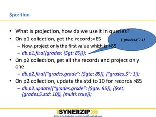 , {“grades.$”: 1}
$position
• What is projection, how do we use it in queries?
• On p1 collection, get the records>85
– Now, project only the first value which is >85
– db.p1.find({grades: {$gt: 85}});
• On p2 collection, get all the records and project only
one
– db.p2.find({“grades.grade”: {$gte: 85}}, {“grades.$”: 1});
• On p2 collection, update the std to 10 for records >=85
– db.p2.update({“grades.grade”: {$gte: 85}}, {$set:
{grades.$.std: 10}}, {multi: true});
https://in.linkedin.com/in/sujithsudhakaran
 