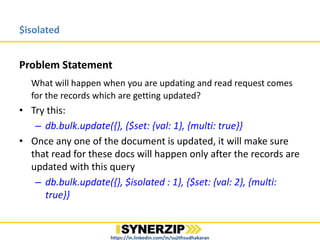 $isolated
Problem Statement
What will happen when you are updating and read request comes
for the records which are getting updated(Dirty Read Problem)?
• Try this:
– db.bulk.update({}, {$set: {val: 1}, {multi: true});
• Once any one of the document is updated, it will make sure
that read for these docs will happen only after the records are
updated with this query
– db.bulk.update({$isolated : 1}}, {$set: {val: 2}, {multi: true})
https://in.linkedin.com/in/sujithsudhakaran
 