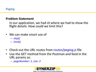 Paging
Problem Statement
In our application, we had UI where we had to show all the
flights in the schedule. But, user could not see all the flights in
one page view; so, there was a scope of improvisation.
• We can make smart use of
– skip()
– limit()
• Check out the URL routes from routes/paging.js file
• Use the GET method from the Postman and feed in the URL
params as:
– pageNumber: 1, size: 2
https://in.linkedin.com/in/sujithsudhakaran
 