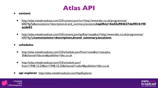 Atlas API
•       content

    •     http://atlas.metabroadcast.com/3.0/content.json?uri=http://www.bbc.co.uk/programmes/
          b0074g7p&annotations=description,brand_summary,locations&apiKey=6ed2a984627daff816198acde82

    •     http://atlas.metabroadcast.com/3.0/content.json?apiKey=aaaa&uri=http://www.bbc.co.uk/programmes/
          b0074g7p&annotations=description,brand_summary,locations

•       schedules

    •     http://atlas.metabroadcast.com/3.0/schedule.json?from=now&to=now.plus.
          3h&channel=bbcone&publisher=bbc.co.uk

    •     http://atlas.metabroadcast.com/3.0/schedule.json?
          from=1948-12-24&to=1948-12-25&channel=radio4&publisher=bbc.co.uk

•       api explorer http://atlas.metabroadcast.com/#apiExplorer
 