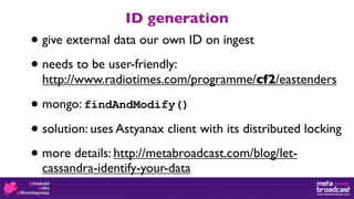 ID generation
• give external data our own ID on ingest

• needs to be user-friendly:
  http://www.radiotimes.com/programme/cf2/eastenders

• mongo: findAndModify()

• solution: uses Astyanax client with its distributed locking

• more details: http://metabroadcast.com/blog/let-
  cassandra-identify-your-data
 
