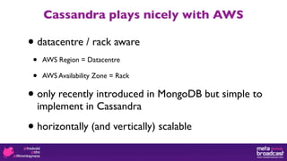 Cassandra plays nicely with AWS

•   datacentre / rack aware
•    AWS Region = Datacentre

•    AWS Availability Zone = Rack


•   only recently introduced in MongoDB but simple to
    implement in Cassandra

•   horizontally (and vertically) scalable
 