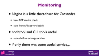 Monitoring

•   Nagios is a little threadbare for Cassandra
•    basic TCP service check

•    stats from API not very helpful


•   nodetool and CLI tools useful
•    manual effort to integrate them


•   if only there was some useful service...
 