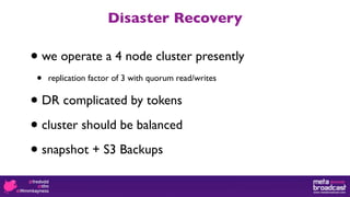 Disaster Recovery

•   we operate a 4 node cluster presently
 •   replication factor of 3 with quorum read/writes


•   DR complicated by tokens

• cluster should be balanced

• snapshot + S3 Backups
 