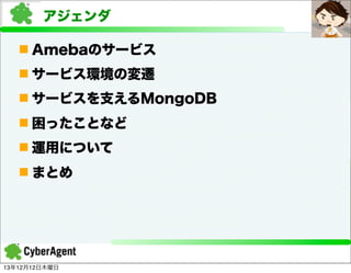 アジェンダ
n Amebaのサービス
n サービス環境の変遷
n サービスを支えるMongoDB
n 困ったことなど
n 運用について
n まとめ

13年12月12日木曜日

 