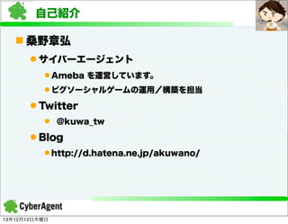 自己紹介
n 桑野章弘
l サイバーエージェント
l Ameba を運営しています。
l ピグソーシャルゲームの運用／構築を担当

l Twitter
l @kuwa_tw

l Blog
l http://d.hatena.ne.jp/akuwano/

13年12月12日木曜日

 