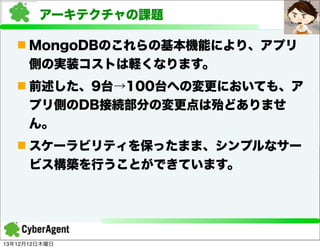 アーキテクチャの課題
n MongoDBのこれらの基本機能により、アプリ
側の実装コストは軽くなります。
n 前述した、9台→100台への変更においても、ア
プリ側のDB接続部分の変更点は殆どありませ
ん。
n スケーラビリティを保ったまま、シンプルなサー
ビス構築を行うことができています。

13年12月12日木曜日

 