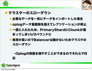 n クラスターのスローダウン
l 必要なデータを一気にデータをインポートした場合
l oplogデータ量範囲を超えてレプリケーションが停止
l 一度に入れたため、PrimaryShardにChunkが溜
まってしまいI/Oバウンドに
l 負荷が高いのでBalancerは動かないためクラスタの
スローダウン
→Oplogの容量を増やすことができるのでそれらで対
応

13年12月12日木曜日

 