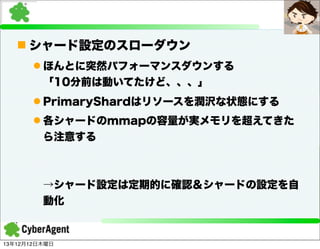 n シャード設定のスローダウン
l ほんとに突然パフォーマンスダウンする
「10分前は動いてたけど、、、」
l PrimaryShardはリソースを潤沢な状態にする
l 各シャードのmmapの容量が実メモリを超えてきた
ら注意する

→シャード設定は定期的に確認＆シャードの設定を自
動化

13年12月12日木曜日

 