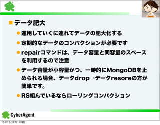 n データ肥大
l 運用していくに連れてデータの肥大化する
l 定期的なデータのコンパクションが必要です
l repairコマンドは、データ容量と同容量のスペース
を利用するので注意
l データ容量が小容量かつ、一時的にMongoDBを止
められる場合、データdrop→データresoreの方が
簡単です。
l RS組んでいるならローリングコンパクション

13年12月12日木曜日

 