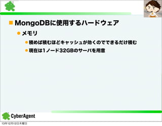 n MongoDBに使用するハードウェア
l メモリ
l 積めば積むほどキャッシュが効くのでできるだけ積む
l 現在は1ノード32GBのサーバを用意

13年12月12日木曜日

 