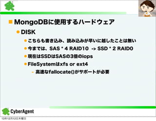 n MongoDBに使用するハードウェア
l DISK
l こちらも書き込み、読み込みが早いに越したことは無い
l 今までは、SAS * 4 RAID10 -> SSD * 2 RAID0
l 現在はSSDはSASの3倍のiops
l FileSystemはxfs or ext4
- 高速なfallocate()がサポートが必要

13年12月12日木曜日

 