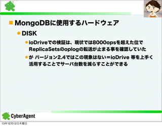 n MongoDBに使用するハードウェア
l DISK
l ioDriveでの検証は、現状では8000opsを超えた位で
ReplicaSetsのoplogの転送が止まる事を確認していた
l が バージョン2.4ではこの現象はない＝ioDrive 等を上手く
活用することでサーバ台数を減らすことができる

13年12月12日木曜日

 