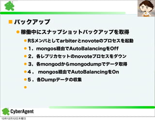 n バックアップ
l 稼働中にスナップショットバックアップを取得
l RSメンバとしてarbiterとnovoteのプロセスを起動
l １，mongos経由でAutoBalancingをOff
l ２，各レプリカセットのnovoteプロセスをダウン
l ３，各mongodからmongodumpでデータ取得
l 4 ， mongos経由でAutoBalancingをOn
l 5 ，各Dumpデータの収集
l

13年12月12日木曜日

 