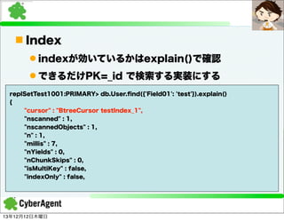 n Index
l indexが効いているかはexplain()で確認
l できるだけPK=_id で検索する実装にする
replSetTest1001:PRIMARY> db.User.ﬁnd({'Field01': 'test'}).explain()
{
"cursor" : "BtreeCursor testIndex_1",
"nscanned" : 1,
"nscannedObjects" : 1,
"n" : 1,
"millis" : 7,
"nYields" : 0,
"nChunkSkips" : 0,
"isMultiKey" : false,
"indexOnly" : false,

13年12月12日木曜日

 