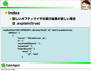 n Index
l 詳しいオプティマイザの実行結果が欲しい場合
は .explain(true)
replSetTest1001:PRIMARY> db.User.ﬁnd({'_id': 'test'}).explain(true)
"allPlans" : [
{
"cursor" : "BtreeCursor _id_",
"n" : 1,
"nscannedObjects" : 1,
"nscanned" : 1,
"indexBounds" : {
"start" : {
"_id" : "test"
},

13年12月12日木曜日

 
