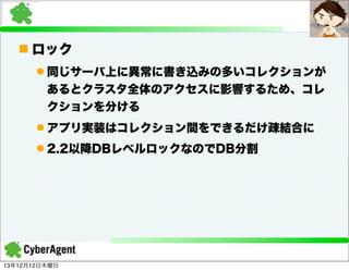 n ロック
l 同じサーバ上に異常に書き込みの多いコレクションが
あるとクラスタ全体のアクセスに影響するため、コレ
クションを分ける
l アプリ実装はコレクション間をできるだけ疎結合に
l 2.2以降DBレベルロックなのでDB分割

13年12月12日木曜日

 