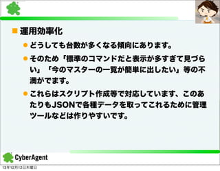 n 運用効率化
l どうしても台数が多くなる傾向にあります。
l そのため「標準のコマンドだと表示が多すぎて見づら
い」「今のマスターの一覧が簡単に出したい」等の不
満がでます。
l これらはスクリプト作成等で対応しています、このあ
たりもJSONで各種データを取ってこれるために管理
ツールなどは作りやすいです。

13年12月12日木曜日

 