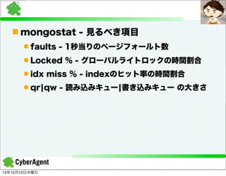 n mongostat - 見るべき項目
l faults - 1秒当りのページフォールト数
l Locked % - グローバルライトロックの時間割合
l idx miss % - indexのヒット率の時間割合
l qr¦qw - 読み込みキュー¦書き込みキュー の大きさ

13年12月12日木曜日

 