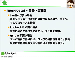 n mongostat - 見るべき項目
l faults が多い場合
キャッシュメモリ溢れの可能性があるので、メモリ、
もしくはサーバを増設
l Locked % が高い場合
書き込みのクエリを見直す or クラスタ分割。
l qr¦qw が高い場合
サーバ負荷が低ければ、ロックの可能性を疑う。負荷
が高ければ単純なクエリ増による高負荷を疑う。

13年12月12日木曜日

 