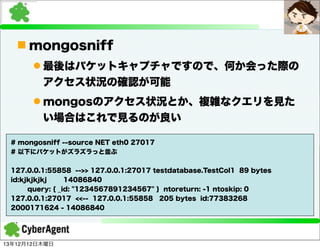 n mongosniff
l 最後はパケットキャプチャですので、何か会った際の
アクセス状況の確認が可能
l mongosのアクセス状況とか、複雑なクエリを見た
い場合はこれで見るのが良い
# mongosniff --source NET eth0 27017
# 以下にパケットがズラズラっと並ぶ
127.0.0.1:55858 -->> 127.0.0.1:27017 testdatabase.TestCol1 89 bytes
id:kjkjkjkj
14086840
query: { _id: "1234567891234567" } ntoreturn: -1 ntoskip: 0
127.0.0.1:27017 <<-- 127.0.0.1:55858 205 bytes id:77383268
2000171624 - 14086840

13年12月12日木曜日

 