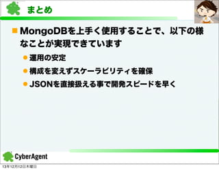 まとめ
n MongoDBを上手く使用することで、以下の様
なことが実現できています
l 運用の安定
l 構成を変えずスケーラビリティを確保
l JSONを直接扱える事で開発スピードを早く

13年12月12日木曜日

 