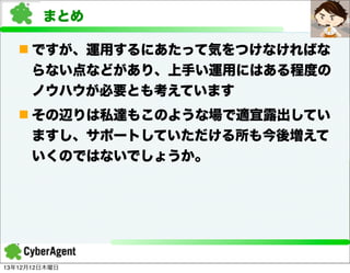 まとめ
n ですが、運用するにあたって気をつけなければな
らない点などがあり、上手い運用にはある程度の
ノウハウが必要とも考えています
n その辺りは私達もこのような場で適宜露出してい
ますし、サポートしていただける所も今後増えて
いくのではないでしょうか。

13年12月12日木曜日

 
